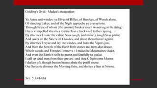 Golding's Ovid - Medea's incantation:
Ye Ayres and windes: ye Elves of Hilles, of Brookes, of Woods alone,
Of standing Lakes, and of the Night approche ye everychone.
Through helpe of whom (the crooked bankes much wondring at the thing)
I have compelled streames to run clean e backward to their spring.
By charmes I make the calme Seas rough, and make y rough Seas plaine
And cover all the Skie with Cloudes, and chase them thence againe.
By charmes I rayse and lay the windes, and burst the Vipers jaw,
And from the bowels of the Earth both stones and trees doe drawe.
Whole woods and Forestes I remove : I make the Mountaines shake,
And even the Earth it selfe to grone and fearfully to quake.
I call up dead men from their graves : and thee O lightsome Moone
I darken oft, though beaten brasse abate thy perill soone.
Our Sorcerie dimmes the Morning faire, and darkes y Sun at Noone.
See (5.1.41-66)
 