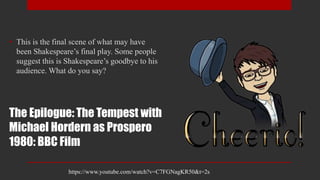 The Epilogue: The Tempest with
Michael Hordern as Prospero
1980: BBC Film
• This is the final scene of what may have
been Shakespeare’s final play. Some people
suggest this is Shakespeare’s goodbye to his
audience. What do you say?
https://www.youtube.com/watch?v=C7FGNagKR50&t=2s
 