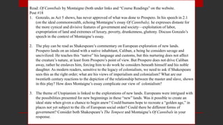 Read: Of Cannibals by Montaigne (both under links and “Course Readings” on the website.
Post #18
1. Gonzalo, as Act 5 shows, has never approved of what was done to Prospero. In his speech in 2.1
(on the ideal commonwealth, echoing Montaigne’s essay Of Cannibals), he expresses distaste for
the more cynical and divisive features of government and society—exploitation of labor,
expropriation of land and extremes of luxury, poverty, drunkenness, gluttony. Discuss Gonzalo’s
speech in the context of Montaigne’s essay.
2. The play can be read as Shakespeare’s commentary on European exploration of new lands.
Prospero lands on an island with a native inhabitant, Caliban, a being he considers savage and
uncivilized. He teaches this “native” his language and customs, but this nurturing does not affect
the creature’s nature, at least from Prospero’s point of view. But Prospero does not drive Caliban
away, rather he enslaves him, forcing him to do work he considers beneath himself and his noble
daughter. As modern readers, sensitive to the legacy of colonialism, we need to ask if Shakespeare
sees this as the right order; what are his views of imperialism and colonialism? What are our
twentieth century reactions to the depiction of the relationship between the master and slave, shown
in this play? How does Montaigne’s essay complicate our view of colonialism?
3. The theme of Utopianism is linked to the explorations of new lands. Europeans were intrigued with
the possibilities presented for new beginnings in these “new” lands. Was it possible to create an
ideal state when given a chance to begin anew? Could humans hope to recreate a “golden age,” in
places not yet subject to the ills of European social order? Could there be different forms of
government? Consider both Shakespeare’s The Tempest and Montaigne’s Of Cannibals in your
response.
 