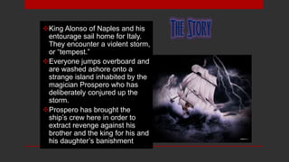 King Alonso of Naples and his
entourage sail home for Italy.
They encounter a violent storm,
or “tempest.”
Everyone jumps overboard and
are washed ashore onto a
strange island inhabited by the
magician Prospero who has
deliberately conjured up the
storm.
Prospero has brought the
ship’s crew here in order to
extract revenge against his
brother and the king for his and
his daughter’s banishment.
 