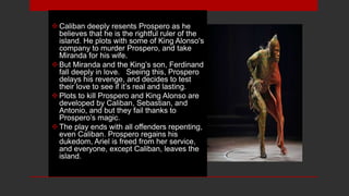 Caliban deeply resents Prospero as he
believes that he is the rightful ruler of the
island. He plots with some of King Alonso's
company to murder Prospero, and take
Miranda for his wife.
But Miranda and the King’s son, Ferdinand
fall deeply in love. Seeing this, Prospero
delays his revenge, and decides to test
their love to see if it’s real and lasting.
Plots to kill Prospero and King Alonso are
developed by Caliban, Sebastian, and
Antonio, and but they fail thanks to
Prospero’s magic.
The play ends with all offenders repenting,
even Caliban. Prospero regains his
dukedom, Ariel is freed from her service,
and everyone, except Caliban, leaves the
island.
 