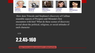 2.2.45-160
How does Trinculo and Stephano's discovery of Caliban
resemble aspects of Prospero and Miranda's first
encounters with him? What do these scenes of discovery
reveal about the political, religious, or social attitudes of
each character?
4:38
https://www.youtube.com/watch?v=jH6nUuu5A4s
 