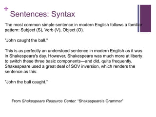 +
Sentences: Syntax
The most common simple sentence in modern English follows a familiar
pattern: Subject (S), Verb (V), Object (O).
"John caught the ball."
This is as perfectly an understood sentence in modern English as it was
in Shakespeare's day. However, Shakespeare was much more at liberty
to switch these three basic components—and did, quite frequently.
Shakespeare used a great deal of SOV inversion, which renders the
sentence as this:
"John the ball caught.”
From Shakespeare Resource Center: “Shakespeare's Grammar”
 
