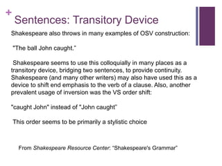 +
Sentences: Transitory Device
Shakespeare also throws in many examples of OSV construction:
"The ball John caught.”
Shakespeare seems to use this colloquially in many places as a
transitory device, bridging two sentences, to provide continuity.
Shakespeare (and many other writers) may also have used this as a
device to shift end emphasis to the verb of a clause. Also, another
prevalent usage of inversion was the VS order shift:
"caught John" instead of "John caught”
This order seems to be primarily a stylistic choice
From Shakespeare Resource Center: “Shakespeare's Grammar”
 