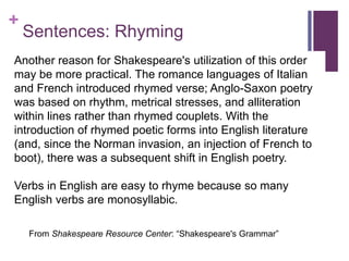 +
Sentences: Rhyming
Another reason for Shakespeare's utilization of this order
may be more practical. The romance languages of Italian
and French introduced rhymed verse; Anglo-Saxon poetry
was based on rhythm, metrical stresses, and alliteration
within lines rather than rhymed couplets. With the
introduction of rhymed poetic forms into English literature
(and, since the Norman invasion, an injection of French to
boot), there was a subsequent shift in English poetry.
Verbs in English are easy to rhyme because so many
English verbs are monosyllabic.
From Shakespeare Resource Center: “Shakespeare's Grammar”
 