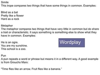 +
Simile
This trope compares two things that have some things in common. Examples:
Blind as a bat
Pretty like a flower
Hard as a rock
Metaphor
The metaphor compares two things that have very little in common but do share
a trait or characteristic. It says something is something else to show what they
have in common. Examples:
He is an ogre.
You are my sunshine.
This school is a zoo.
Pun
A pun repeats a word or phrase but means it in a different way. A good example
is from Groucho Marx:
"Time flies like an arrow. Fruit flies like a banana.”
Wordplay
 