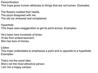 Personification
This trope gives human attributes to things that are not human. Examples:
The flowers nodded their heads.
The pizza disagreed with me.
The old car wheezed and complained.
Hyperbole
This trope uses exaggeration to get its point across. Examples:
He’s been here hundreds of times.
I’ll die from embarrassment.
She has tons of money.
Litotes
This trope understates to emphasize a point and is opposite to a hyperbole.
Examples:
That’s not the worst idea.
She’s not the most attractive person.
I am not a happy camper.
 