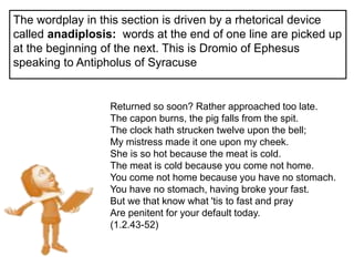 +The wordplay in this section is driven by a rhetorical device
called anadiplosis: words at the end of one line are picked up
at the beginning of the next. This is Dromio of Ephesus
speaking to Antipholus of Syracuse
Returned so soon? Rather approached too late.
The capon burns, the pig falls from the spit.
The clock hath strucken twelve upon the bell;
My mistress made it one upon my cheek.
She is so hot because the meat is cold.
The meat is cold because you come not home.
You come not home because you have no stomach.
You have no stomach, having broke your fast.
But we that know what 'tis to fast and pray
Are penitent for your default today.
(1.2.43-52)
 