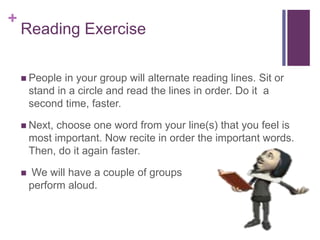 +
Reading Exercise
 People in your group will alternate reading lines. Sit or
stand in a circle and read the lines in order. Do it a
second time, faster.
 Next, choose one word from your line(s) that you feel is
most important. Now recite in order the important words.
Then, do it again faster.
 We will have a couple of groups
perform aloud.
 