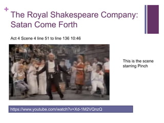+
The Royal Shakespeare Company:
Satan Come Forth
https://www.youtube.com/watch?v=Xd-1M2VQnzQ
Act 4 Scene 4 line 51 to line 136 10:46
This is the scene
starring Pinch
 