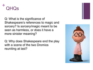 +
QHQs
Q: What is the significance of
Shakespeare’s references to magic and
sorcery? Is sorcery/magic meant to be
seen as harmless, or does it have a
more sinister meaning?
Q: Why does Shakespeare end the play
with a scene of the two Dromios
reuniting at last?
 