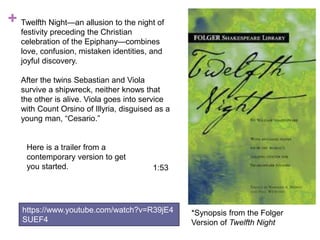 + Twelfth Night—an allusion to the night of
festivity preceding the Christian
celebration of the Epiphany—combines
love, confusion, mistaken identities, and
joyful discovery.
After the twins Sebastian and Viola
survive a shipwreck, neither knows that
the other is alive. Viola goes into service
with Count Orsino of Illyria, disguised as a
young man, “Cesario.”
*Synopsis from the Folger
Version of Twelfth Night
1:53
https://www.youtube.com/watch?v=R39jE4
SUEF4
Here is a trailer from a
contemporary version to get
you started.
 