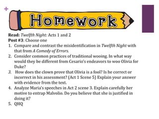 +
Read: Twelfth Night: Acts 1 and 2
Post #3: Choose one
1. Compare and contrast the misidentification in Twelfth Night with
that from A Comedy of Errors.
2. Consider common practices of traditional wooing. In what way
would they be different from Cesario’s endeavors to woo Olivia for
Duke?
3. How does the clown prove that Olivia is a fool? Is he correct or
incorrect in his assessment? (Act 1 Scene 5) Explain your answer
with evidence from the text.
4. Analyze Maria’s speeches in Act 2 scene 3. Explain carefully her
motive to entrap Malvolio. Do you believe that she is justified in
doing it?
5. QHQ
 