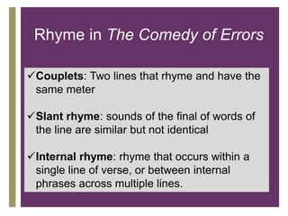 +
Rhyme in The Comedy of Errors
Couplets: Two lines that rhyme and have the
same meter
Slant rhyme: sounds of the final of words of
the line are similar but not identical
Internal rhyme: rhyme that occurs within a
single line of verse, or between internal
phrases across multiple lines.
 