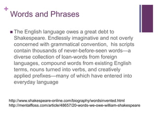 +
Words and Phrases
 The English language owes a great debt to
Shakespeare. Endlessly imaginative and not overly
concerned with grammatical convention, his scripts
contain thousands of never-before-seen words—a
diverse collection of loan-words from foreign
languages, compound words from existing English
terms, nouns turned into verbs, and creatively
applied prefixes—many of which have entered into
everyday language
http://www.shakespeare-online.com/biography/wordsinvented.html
http://mentalfloss.com/article/48657/20-words-we-owe-william-shakespeare
 