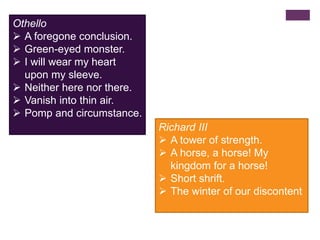Othello
 A foregone conclusion.
 Green-eyed monster.
 I will wear my heart
upon my sleeve.
 Neither here nor there.
 Vanish into thin air.
 Pomp and circumstance.
Richard III
 A tower of strength.
 A horse, a horse! My
kingdom for a horse!
 Short shrift.
 The winter of our discontent
 