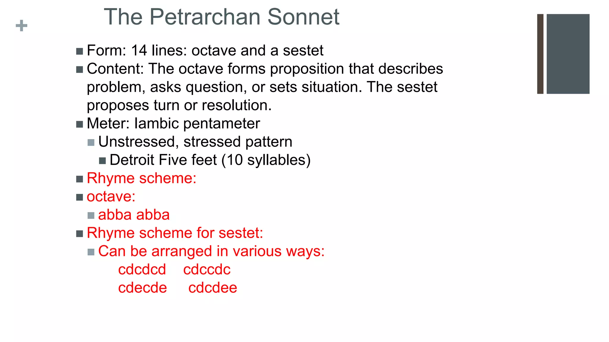 + The Petrarchan Sonnet
 Form: 14 lines: octave and a sestet
 Content: The octave forms proposition that describes
problem, asks question, or sets situation. The sestet
proposes turn or resolution.
 Meter: Iambic pentameter
 Unstressed, stressed pattern
 Detroit Five feet (10 syllables)
 Rhyme scheme:
 octave:
 abba abba
 Rhyme scheme for sestet:
 Can be arranged in various ways:
cdcdcd cdccdc
cdecde cdcdee
 