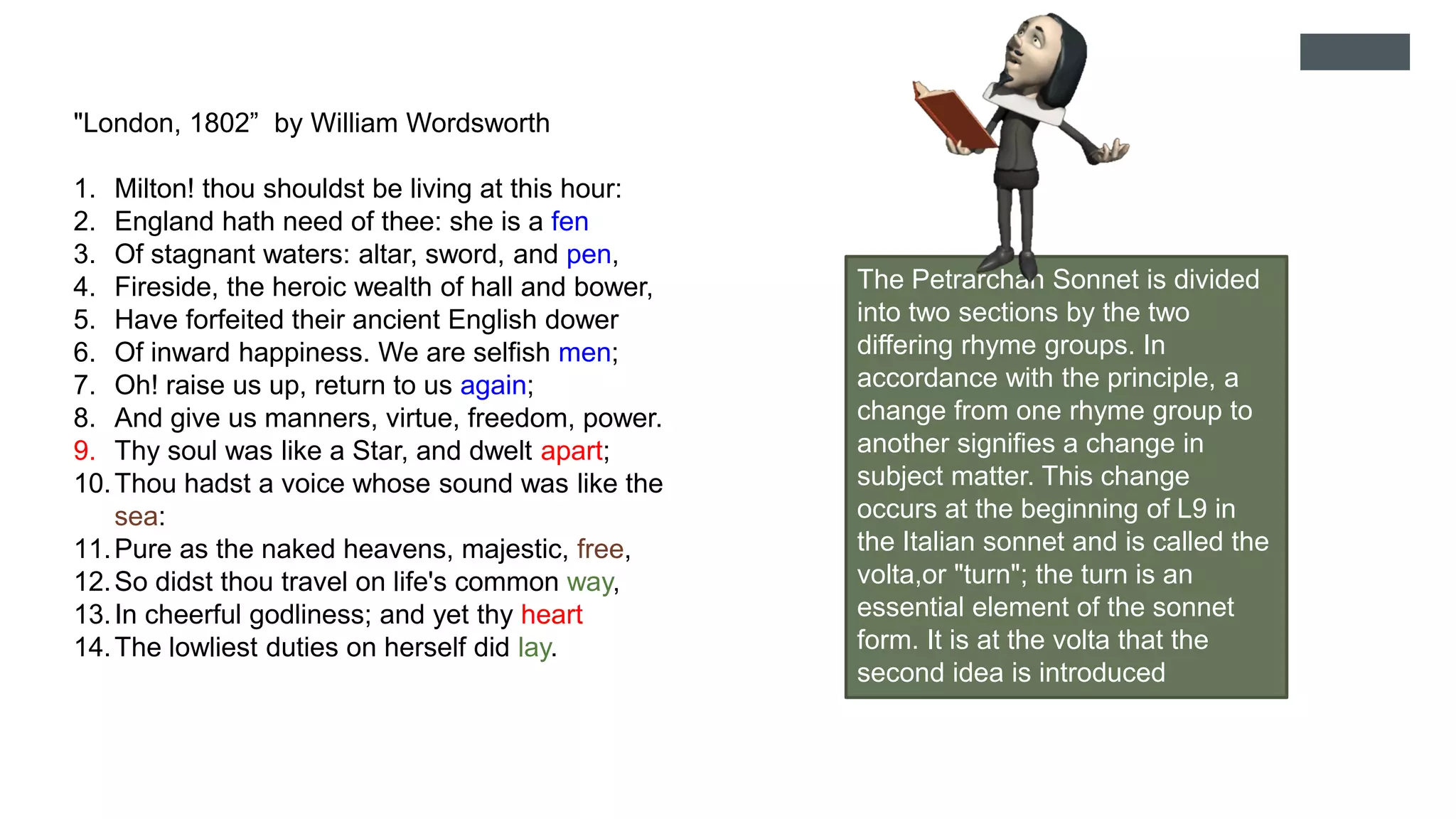 "London, 1802” by William Wordsworth
1. Milton! thou shouldst be living at this hour:
2. England hath need of thee: she is a fen
3. Of stagnant waters: altar, sword, and pen,
4. Fireside, the heroic wealth of hall and bower,
5. Have forfeited their ancient English dower
6. Of inward happiness. We are selfish men;
7. Oh! raise us up, return to us again;
8. And give us manners, virtue, freedom, power.
9. Thy soul was like a Star, and dwelt apart;
10.Thou hadst a voice whose sound was like the
sea:
11.Pure as the naked heavens, majestic, free,
12.So didst thou travel on life's common way,
13.In cheerful godliness; and yet thy heart
14.The lowliest duties on herself did lay.
The Petrarchan Sonnet is divided
into two sections by the two
differing rhyme groups. In
accordance with the principle, a
change from one rhyme group to
another signifies a change in
subject matter. This change
occurs at the beginning of L9 in
the Italian sonnet and is called the
volta,or "turn"; the turn is an
essential element of the sonnet
form. It is at the volta that the
second idea is introduced
 