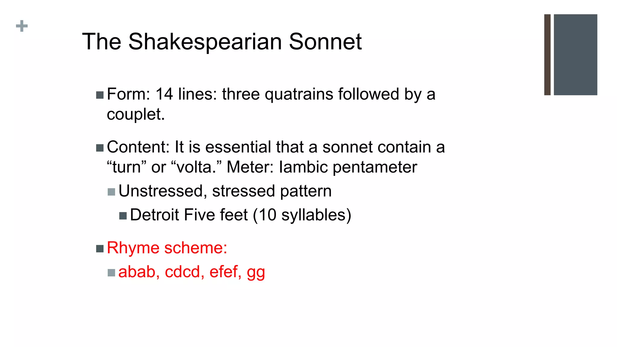 +
The Shakespearian Sonnet
 Form: 14 lines: three quatrains followed by a
couplet.
 Content: It is essential that a sonnet contain a
“turn” or “volta.” Meter: Iambic pentameter
 Unstressed, stressed pattern
 Detroit Five feet (10 syllables)
 Rhyme scheme:
 abab, cdcd, efef, gg
 