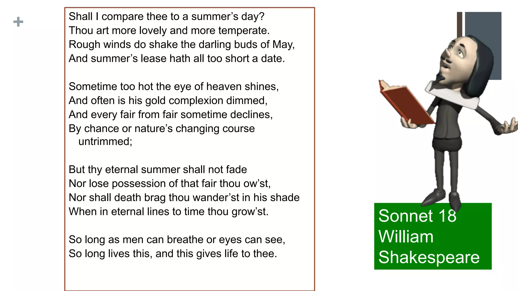 + Shall I compare thee to a summer’s day?
Thou art more lovely and more temperate.
Rough winds do shake the darling buds of May,
And summer’s lease hath all too short a date.
Sometime too hot the eye of heaven shines,
And often is his gold complexion dimmed,
And every fair from fair sometime declines,
By chance or nature’s changing course
untrimmed;
But thy eternal summer shall not fade
Nor lose possession of that fair thou ow’st,
Nor shall death brag thou wander’st in his shade
When in eternal lines to time thou grow’st.
So long as men can breathe or eyes can see,
So long lives this, and this gives life to thee.
Sonnet 18
William
Shakespeare
 