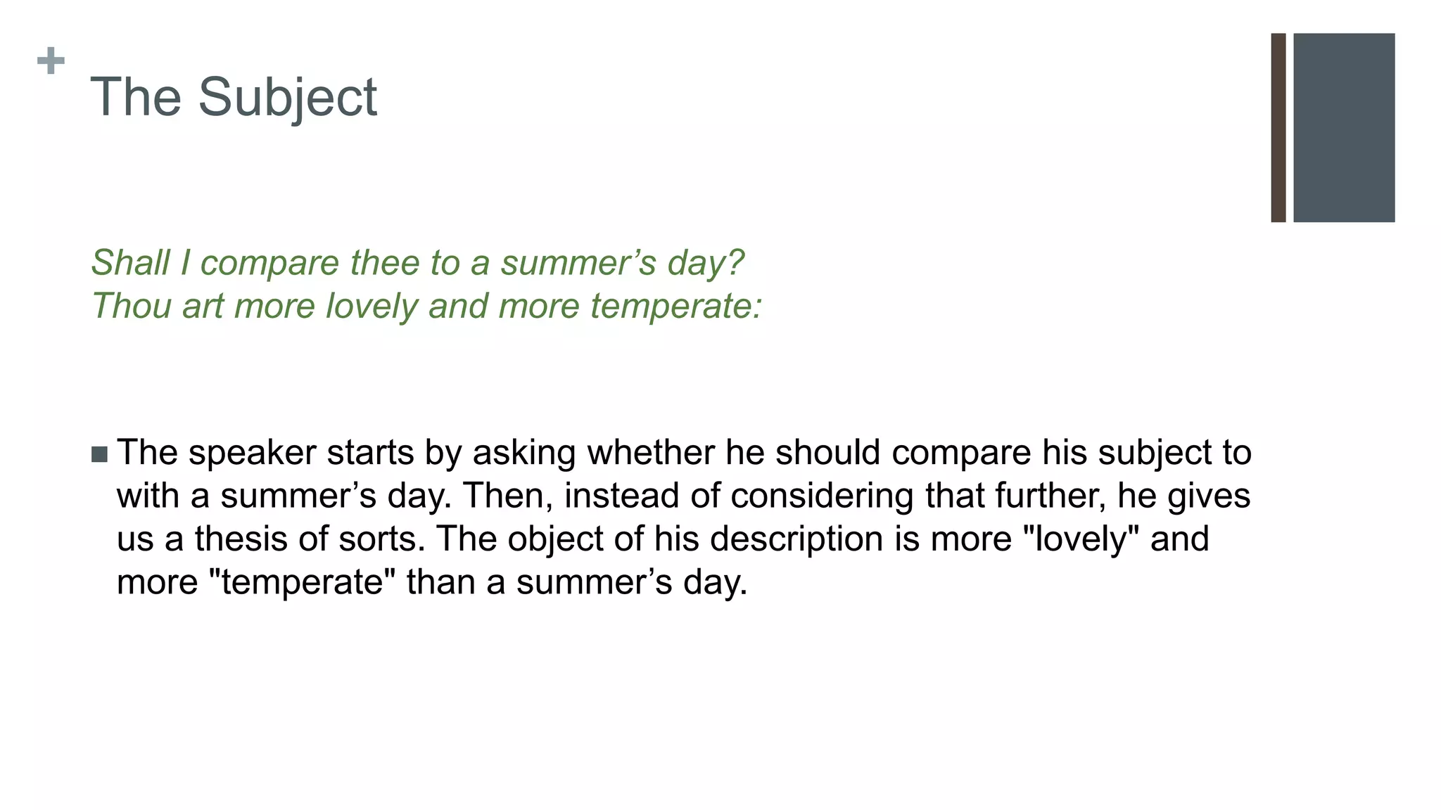 +
The Subject
Shall I compare thee to a summer’s day?
Thou art more lovely and more temperate:
 The speaker starts by asking whether he should compare his subject to
with a summer’s day. Then, instead of considering that further, he gives
us a thesis of sorts. The object of his description is more "lovely" and
more "temperate" than a summer’s day.
 
