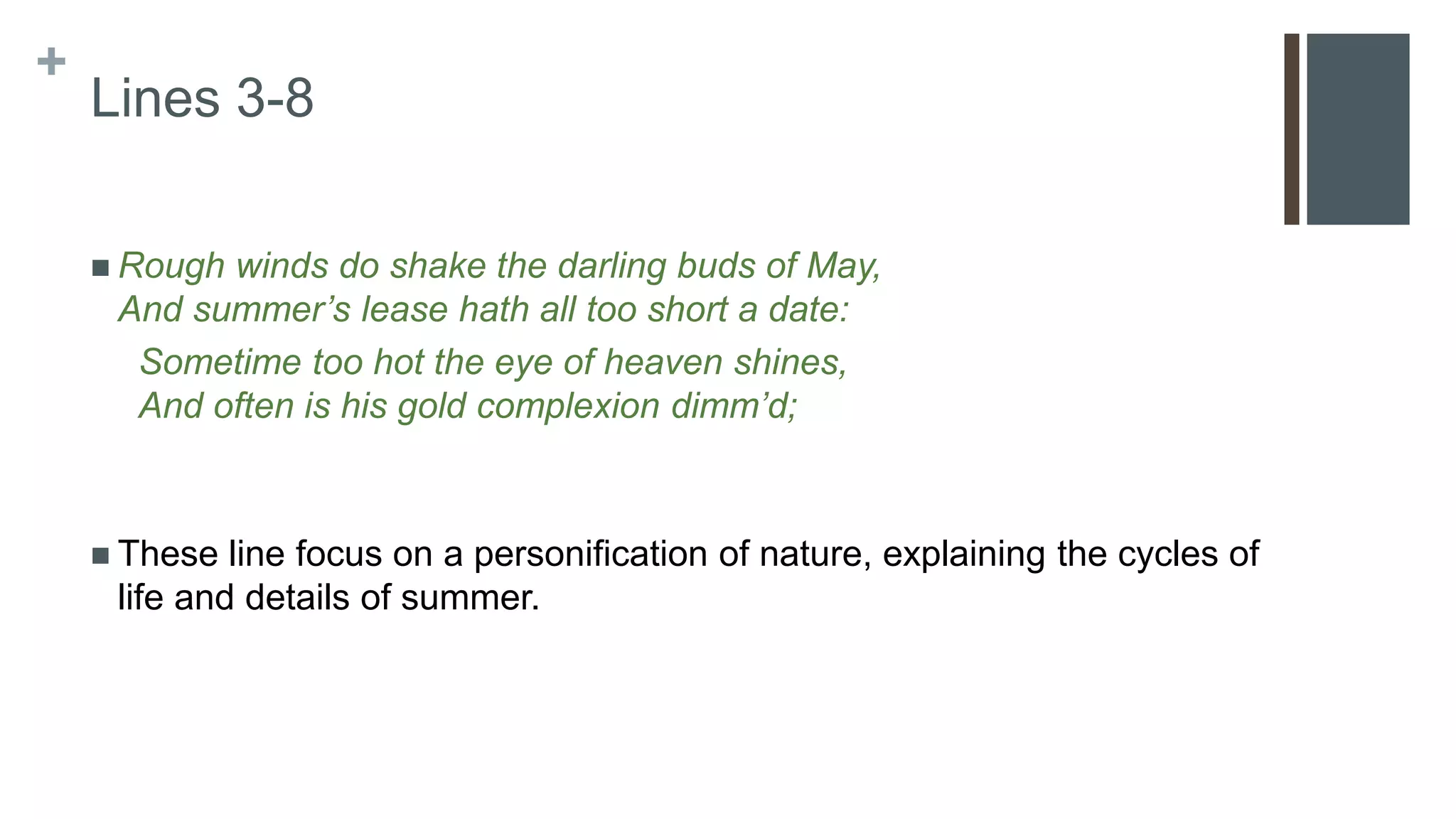 +
Lines 3-8
 Rough winds do shake the darling buds of May,
And summer’s lease hath all too short a date:
Sometime too hot the eye of heaven shines,
And often is his gold complexion dimm’d;
 These line focus on a personification of nature, explaining the cycles of
life and details of summer.
 