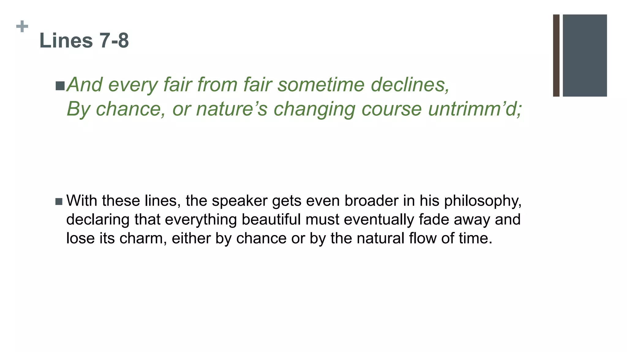 +
Lines 7-8
And every fair from fair sometime declines,
By chance, or nature’s changing course untrimm’d;
 With these lines, the speaker gets even broader in his philosophy,
declaring that everything beautiful must eventually fade away and
lose its charm, either by chance or by the natural flow of time.
 