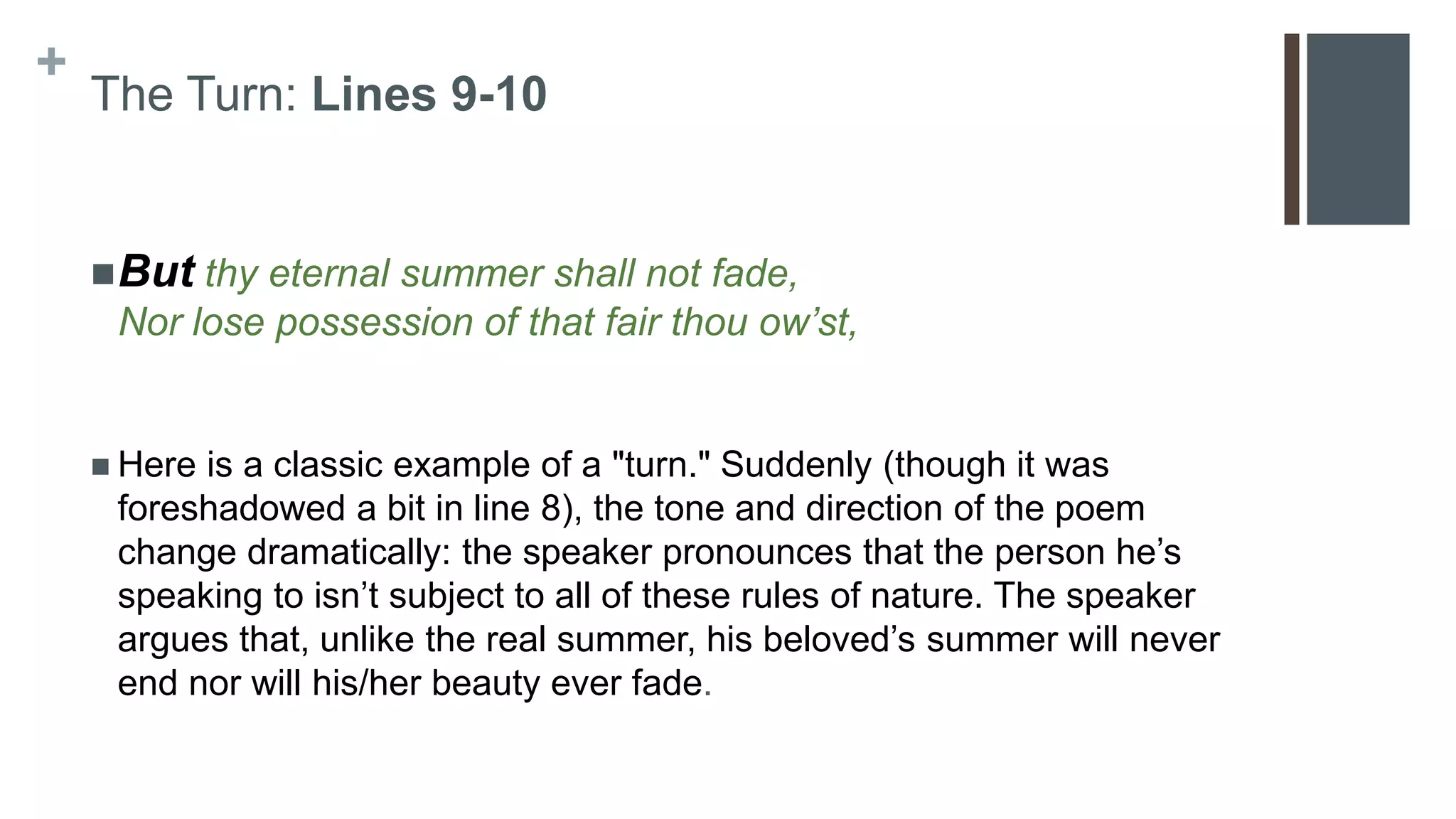 +
The Turn: Lines 9-10
But thy eternal summer shall not fade,
Nor lose possession of that fair thou ow’st,
 Here is a classic example of a "turn." Suddenly (though it was
foreshadowed a bit in line 8), the tone and direction of the poem
change dramatically: the speaker pronounces that the person he’s
speaking to isn’t subject to all of these rules of nature. The speaker
argues that, unlike the real summer, his beloved’s summer will never
end nor will his/her beauty ever fade.
 