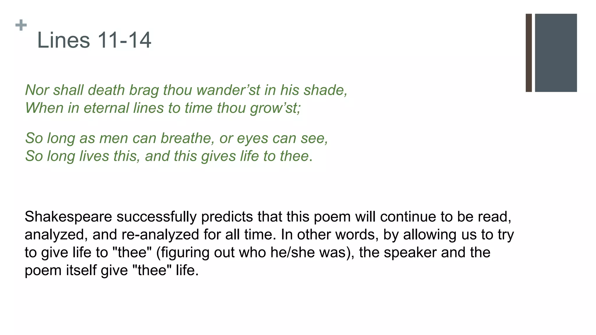 +
Lines 11-14
Nor shall death brag thou wander’st in his shade,
When in eternal lines to time thou grow’st;
So long as men can breathe, or eyes can see,
So long lives this, and this gives life to thee.
Shakespeare successfully predicts that this poem will continue to be read,
analyzed, and re-analyzed for all time. In other words, by allowing us to try
to give life to "thee" (figuring out who he/she was), the speaker and the
poem itself give "thee" life.
 