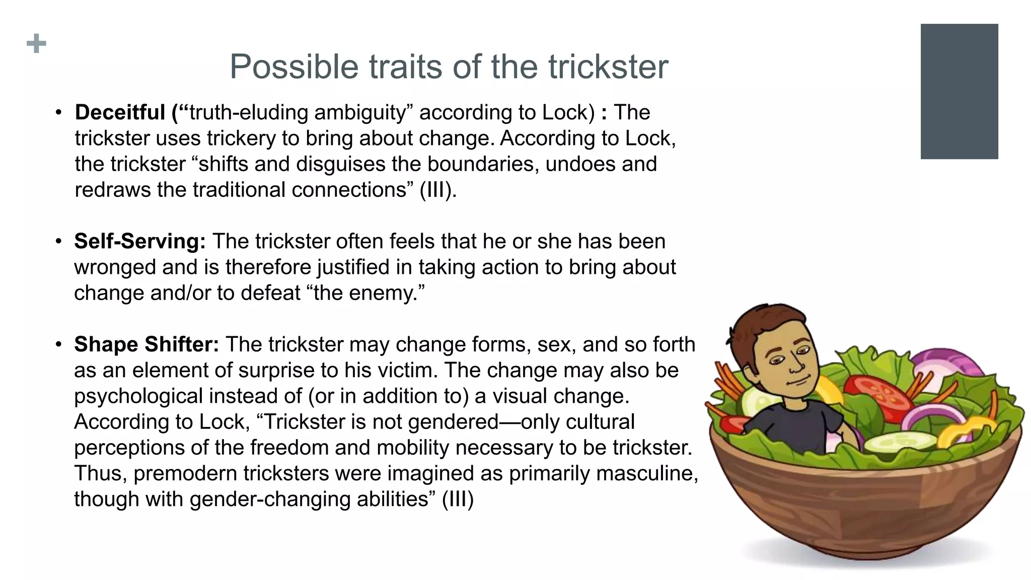 +
Possible traits of the trickster
• Deceitful (“truth-eluding ambiguity” according to Lock) : The
trickster uses trickery to bring about change. According to Lock,
the trickster “shifts and disguises the boundaries, undoes and
redraws the traditional connections” (III).
• Self-Serving: The trickster often feels that he or she has been
wronged and is therefore justified in taking action to bring about
change and/or to defeat “the enemy.”
• Shape Shifter: The trickster may change forms, sex, and so forth
as an element of surprise to his victim. The change may also be
psychological instead of (or in addition to) a visual change.
According to Lock, “Trickster is not gendered—only cultural
perceptions of the freedom and mobility necessary to be trickster.
Thus, premodern tricksters were imagined as primarily masculine,
though with gender-changing abilities” (III)
 