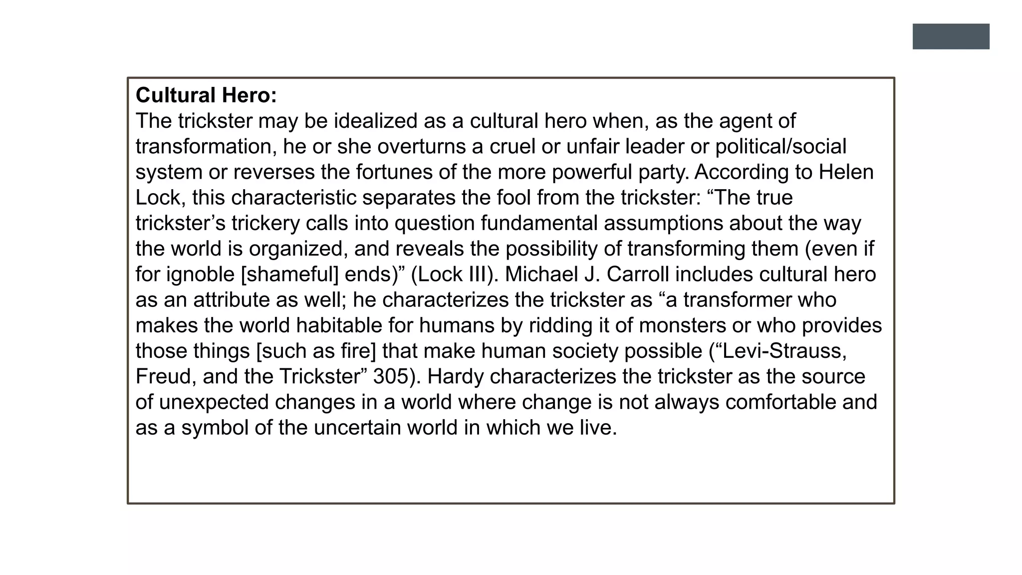 Cultural Hero:
The trickster may be idealized as a cultural hero when, as the agent of
transformation, he or she overturns a cruel or unfair leader or political/social
system or reverses the fortunes of the more powerful party. According to Helen
Lock, this characteristic separates the fool from the trickster: “The true
trickster’s trickery calls into question fundamental assumptions about the way
the world is organized, and reveals the possibility of transforming them (even if
for ignoble [shameful] ends)” (Lock III). Michael J. Carroll includes cultural hero
as an attribute as well; he characterizes the trickster as “a transformer who
makes the world habitable for humans by ridding it of monsters or who provides
those things [such as fire] that make human society possible (“Levi-Strauss,
Freud, and the Trickster” 305). Hardy characterizes the trickster as the source
of unexpected changes in a world where change is not always comfortable and
as a symbol of the uncertain world in which we live.
 