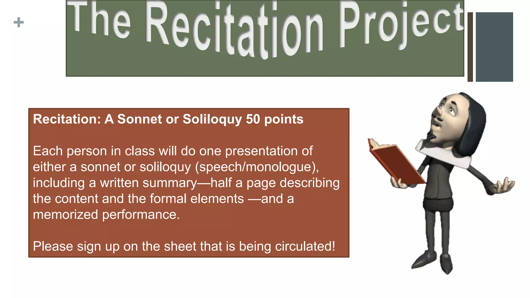 +
Recitation: A Sonnet or Soliloquy 50 points
Each person in class will do one presentation of
either a sonnet or soliloquy (speech/monologue),
including a written summary—half a page describing
the content and the formal elements —and a
memorized performance.
Please sign up on the sheet that is being circulated!
 