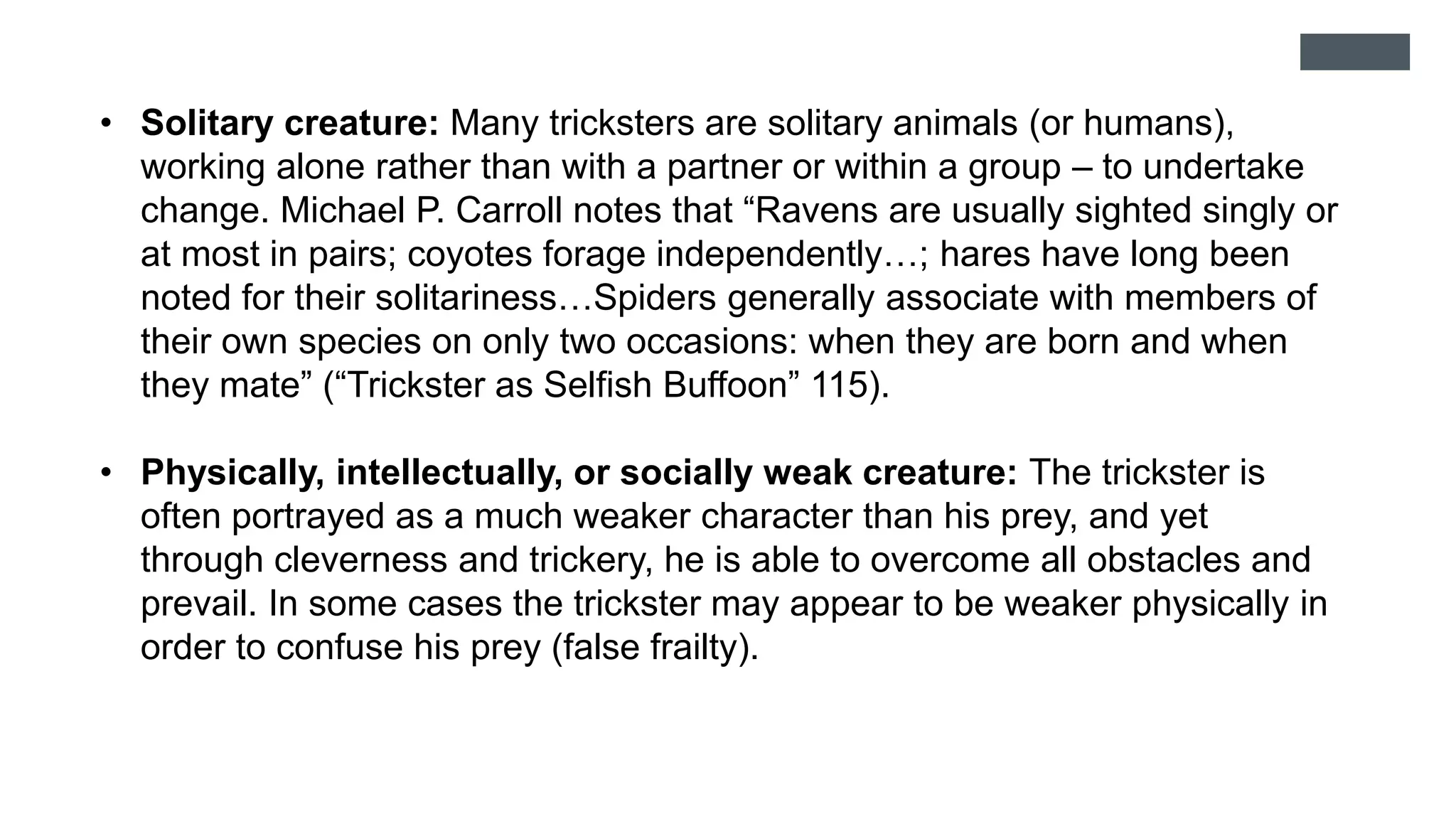 • Solitary creature: Many tricksters are solitary animals (or humans),
working alone rather than with a partner or within a group – to undertake
change. Michael P. Carroll notes that “Ravens are usually sighted singly or
at most in pairs; coyotes forage independently…; hares have long been
noted for their solitariness…Spiders generally associate with members of
their own species on only two occasions: when they are born and when
they mate” (“Trickster as Selfish Buffoon” 115).
• Physically, intellectually, or socially weak creature: The trickster is
often portrayed as a much weaker character than his prey, and yet
through cleverness and trickery, he is able to overcome all obstacles and
prevail. In some cases the trickster may appear to be weaker physically in
order to confuse his prey (false frailty).
 