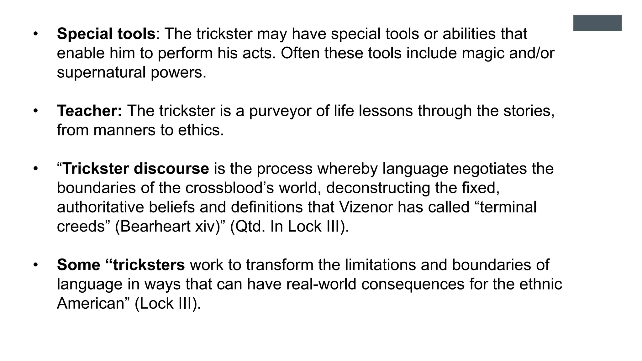 • Special tools: The trickster may have special tools or abilities that
enable him to perform his acts. Often these tools include magic and/or
supernatural powers.
• Teacher: The trickster is a purveyor of life lessons through the stories,
from manners to ethics. T
• “Trickster discourse is the process whereby language negotiates the
boundaries of the crossblood’s world, deconstructing the fixed,
authoritative beliefs and definitions that Vizenor has called “terminal
creeds” (Bearheart xiv)” (Qtd. In Lock III).
• Some “tricksters work to transform the limitations and boundaries of
language in ways that can have real-world consequences for the ethnic
American” (Lock III).
 