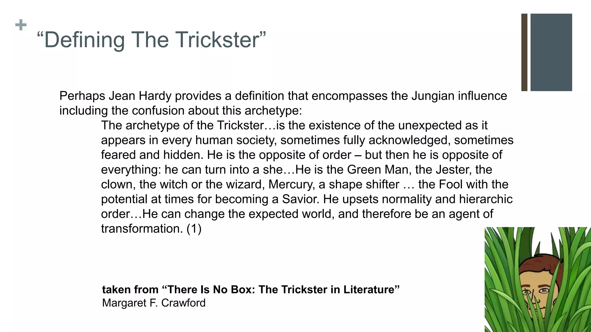 +
“Defining The Trickster”
Perhaps Jean Hardy provides a definition that encompasses the Jungian influence
including the confusion about this archetype:
The archetype of the Trickster…is the existence of the unexpected as it
appears in every human society, sometimes fully acknowledged, sometimes
feared and hidden. He is the opposite of order – but then he is opposite of
everything: he can turn into a she…He is the Green Man, the Jester, the
clown, the witch or the wizard, Mercury, a shape shifter … the Fool with the
potential at times for becoming a Savior. He upsets normality and hierarchic
order…He can change the expected world, and therefore be an agent of
transformation. (1)
taken from “There Is No Box: The Trickster in Literature”
Margaret F. Crawford
 