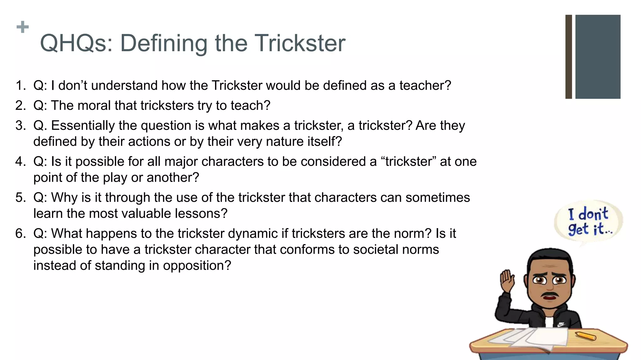 +
QHQs: Defining the Trickster
1. Q: I don’t understand how the Trickster would be defined as a teacher?
2. Q: The moral that tricksters try to teach?
3. Q. Essentially the question is what makes a trickster, a trickster? Are they
defined by their actions or by their very nature itself?
4. Q: Is it possible for all major characters to be considered a “trickster” at one
point of the play or another?
5. Q: Why is it through the use of the trickster that characters can sometimes
learn the most valuable lessons?
6. Q: What happens to the trickster dynamic if tricksters are the norm? Is it
possible to have a trickster character that conforms to societal norms
instead of standing in opposition?
 