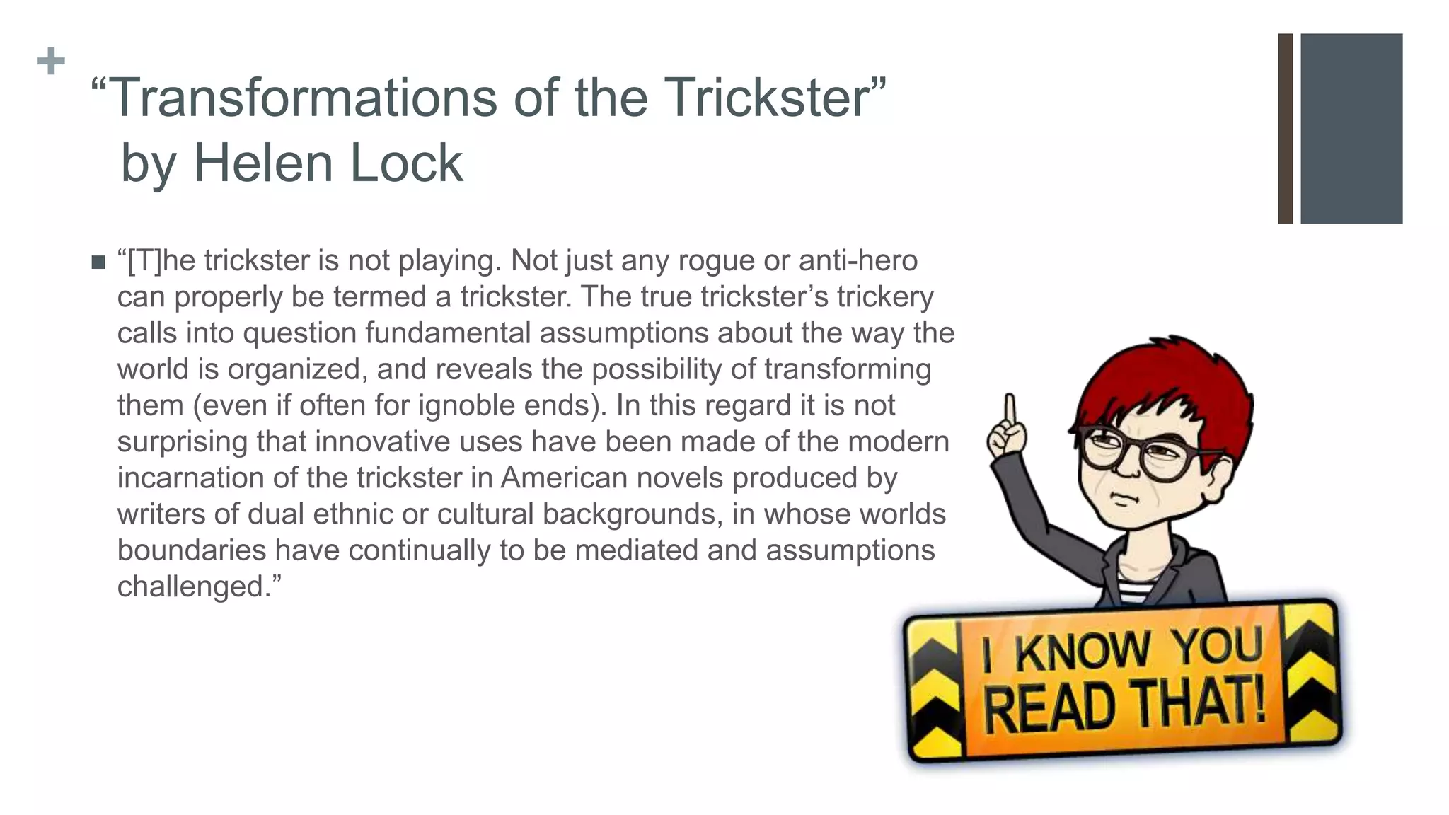 +
“Transformations of the Trickster”
by Helen Lock
 “[T]he trickster is not playing. Not just any rogue or anti-hero
can properly be termed a trickster. The true trickster’s trickery
calls into question fundamental assumptions about the way the
world is organized, and reveals the possibility of transforming
them (even if often for ignoble ends). In this regard it is not
surprising that innovative uses have been made of the modern
incarnation of the trickster in American novels produced by
writers of dual ethnic or cultural backgrounds, in whose worlds
boundaries have continually to be mediated and assumptions
challenged.”
 