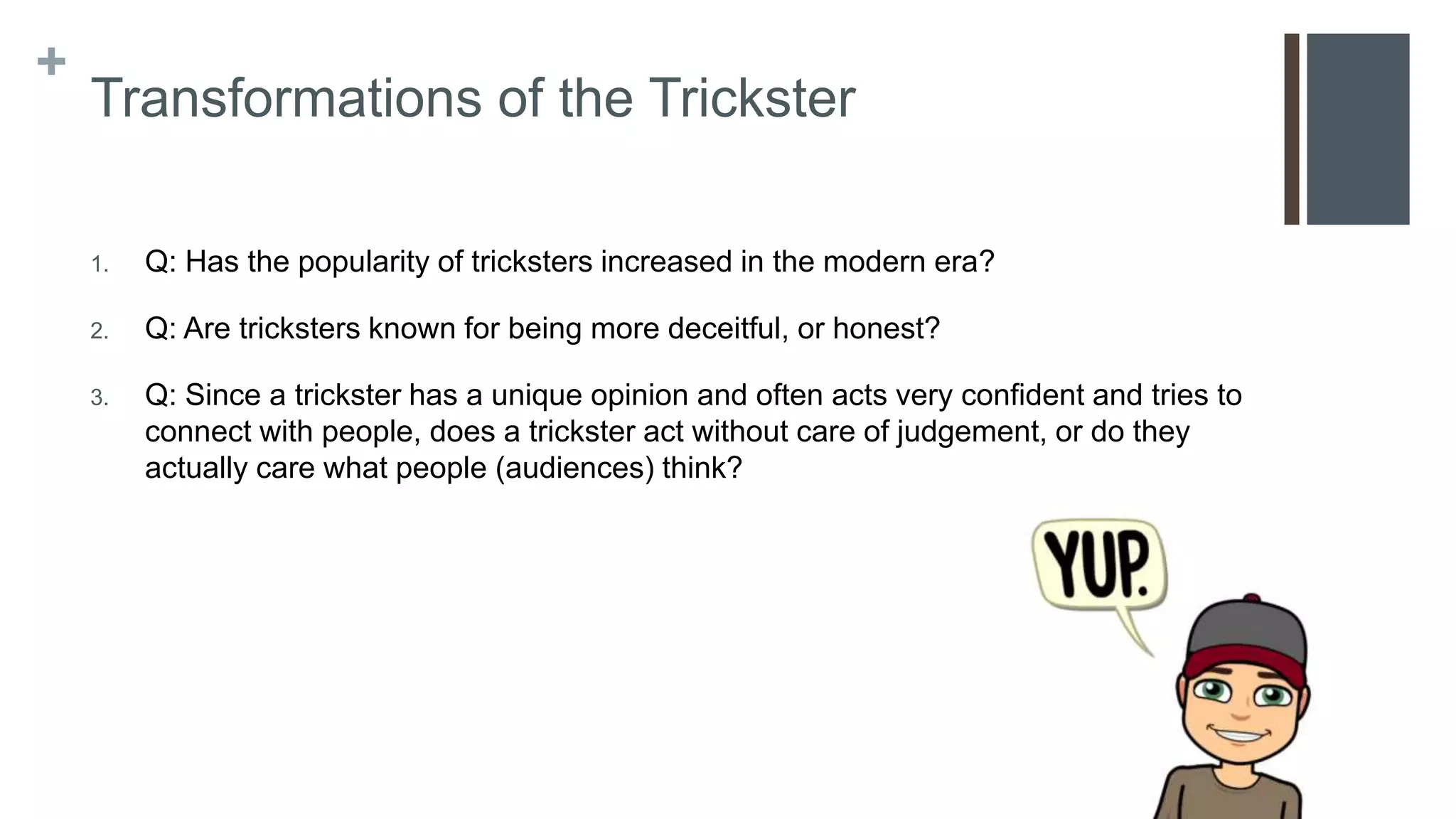 +
Transformations of the Trickster
1. Q: Has the popularity of tricksters increased in the modern era?
2. Q: Are tricksters known for being more deceitful, or honest?
3. Q: Since a trickster has a unique opinion and often acts very confident and tries to
connect with people, does a trickster act without care of judgement, or do they
actually care what people (audiences) think?
 