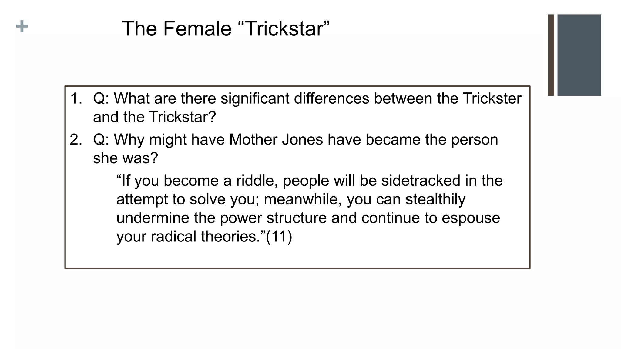 +
1. Q: What are there significant differences between the Trickster
and the Trickstar?
2. Q: Why might have Mother Jones have became the person
she was?
“If you become a riddle, people will be sidetracked in the
attempt to solve you; meanwhile, you can stealthily
undermine the power structure and continue to espouse
your radical theories.”(11)
The Female “Trickstar”
 