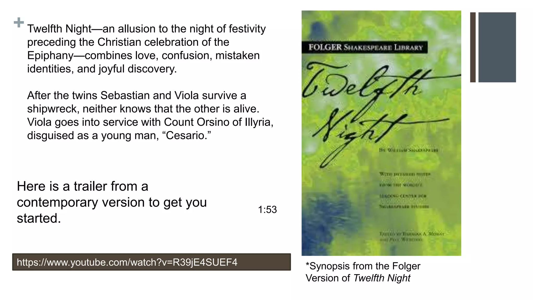 +Twelfth Night—an allusion to the night of festivity
preceding the Christian celebration of the
Epiphany—combines love, confusion, mistaken
identities, and joyful discovery.
After the twins Sebastian and Viola survive a
shipwreck, neither knows that the other is alive.
Viola goes into service with Count Orsino of Illyria,
disguised as a young man, “Cesario.”
*Synopsis from the Folger
Version of Twelfth Night
1:53
https://www.youtube.com/watch?v=R39jE4SUEF4
Here is a trailer from a
contemporary version to get you
started.
 