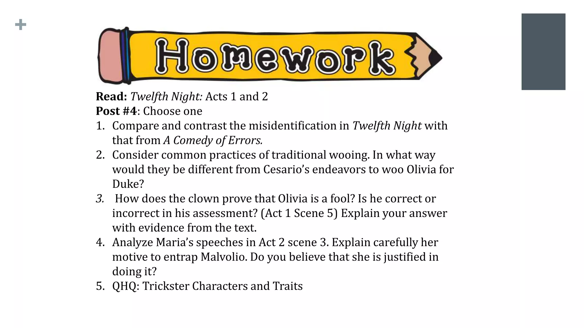 +
Read: Twelfth Night: Acts 1 and 2
Post #4: Choose one
1. Compare and contrast the misidentification in Twelfth Night with
that from A Comedy of Errors.
2. Consider common practices of traditional wooing. In what way
would they be different from Cesario’s endeavors to woo Olivia for
Duke?
3. How does the clown prove that Olivia is a fool? Is he correct or
incorrect in his assessment? (Act 1 Scene 5) Explain your answer
with evidence from the text.
4. Analyze Maria’s speeches in Act 2 scene 3. Explain carefully her
motive to entrap Malvolio. Do you believe that she is justified in
doing it?
5. QHQ: Trickster Characters and Traits
 