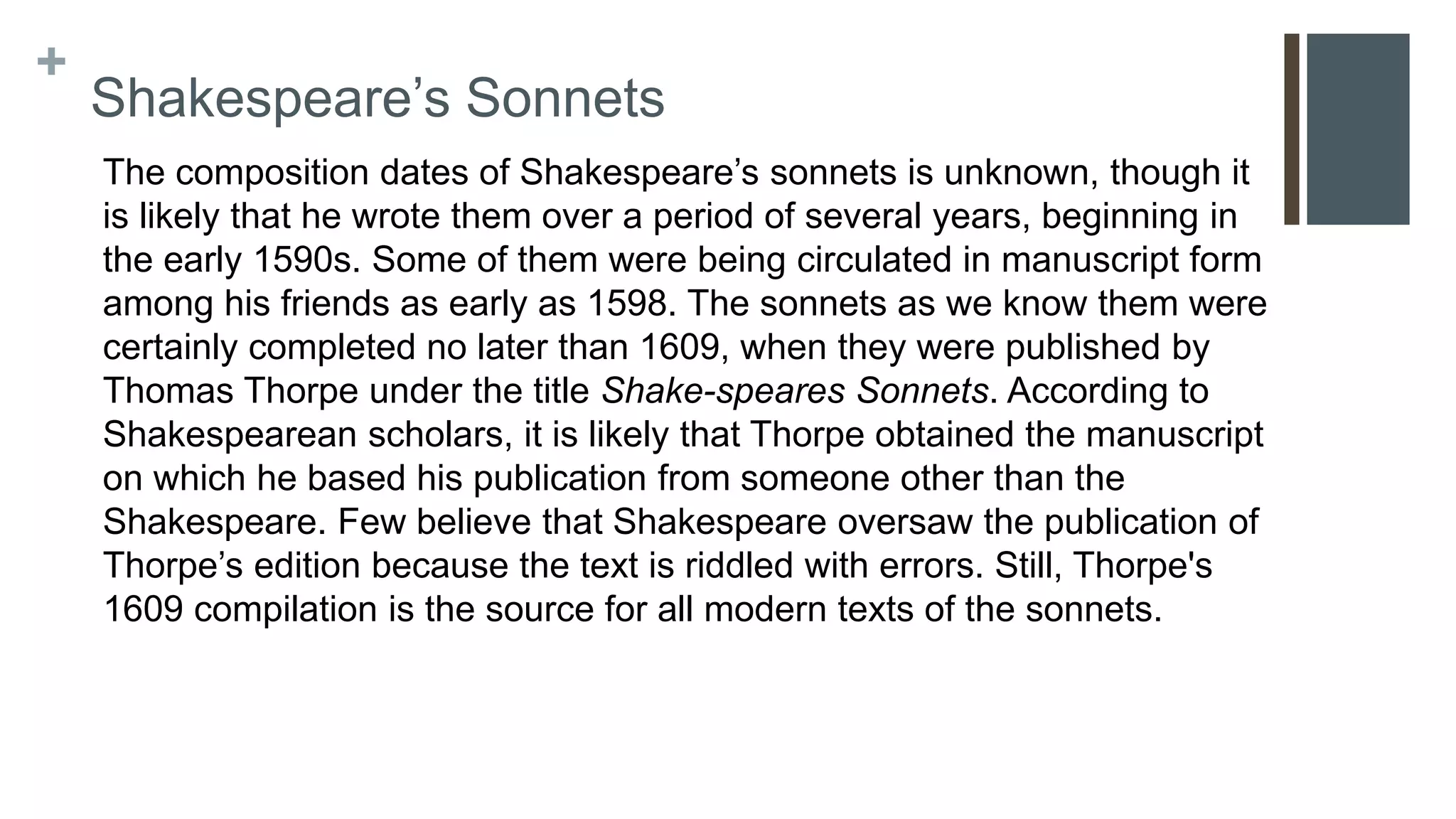 +
Shakespeare’s Sonnets
The composition dates of Shakespeare’s sonnets is unknown, though it
is likely that he wrote them over a period of several years, beginning in
the early 1590s. Some of them were being circulated in manuscript form
among his friends as early as 1598. The sonnets as we know them were
certainly completed no later than 1609, when they were published by
Thomas Thorpe under the title Shake-speares Sonnets. According to
Shakespearean scholars, it is likely that Thorpe obtained the manuscript
on which he based his publication from someone other than the
Shakespeare. Few believe that Shakespeare oversaw the publication of
Thorpe’s edition because the text is riddled with errors. Still, Thorpe's
1609 compilation is the source for all modern texts of the sonnets.
 
