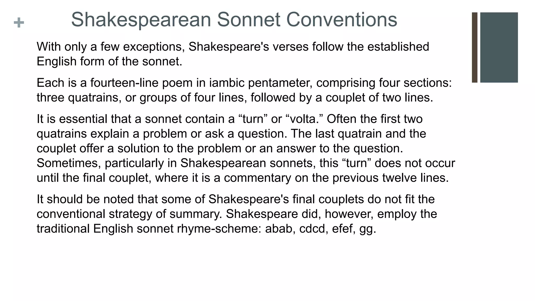 + Shakespearean Sonnet Conventions
With only a few exceptions, Shakespeare's verses follow the established
English form of the sonnet.
Each is a fourteen-line poem in iambic pentameter, comprising four sections:
three quatrains, or groups of four lines, followed by a couplet of two lines.
It is essential that a sonnet contain a “turn” or “volta.” Often the first two
quatrains explain a problem or ask a question. The last quatrain and the
couplet offer a solution to the problem or an answer to the question.
Sometimes, particularly in Shakespearean sonnets, this “turn” does not occur
until the final couplet, where it is a commentary on the previous twelve lines.
It should be noted that some of Shakespeare's final couplets do not fit the
conventional strategy of summary. Shakespeare did, however, employ the
traditional English sonnet rhyme-scheme: abab, cdcd, efef, gg.
 