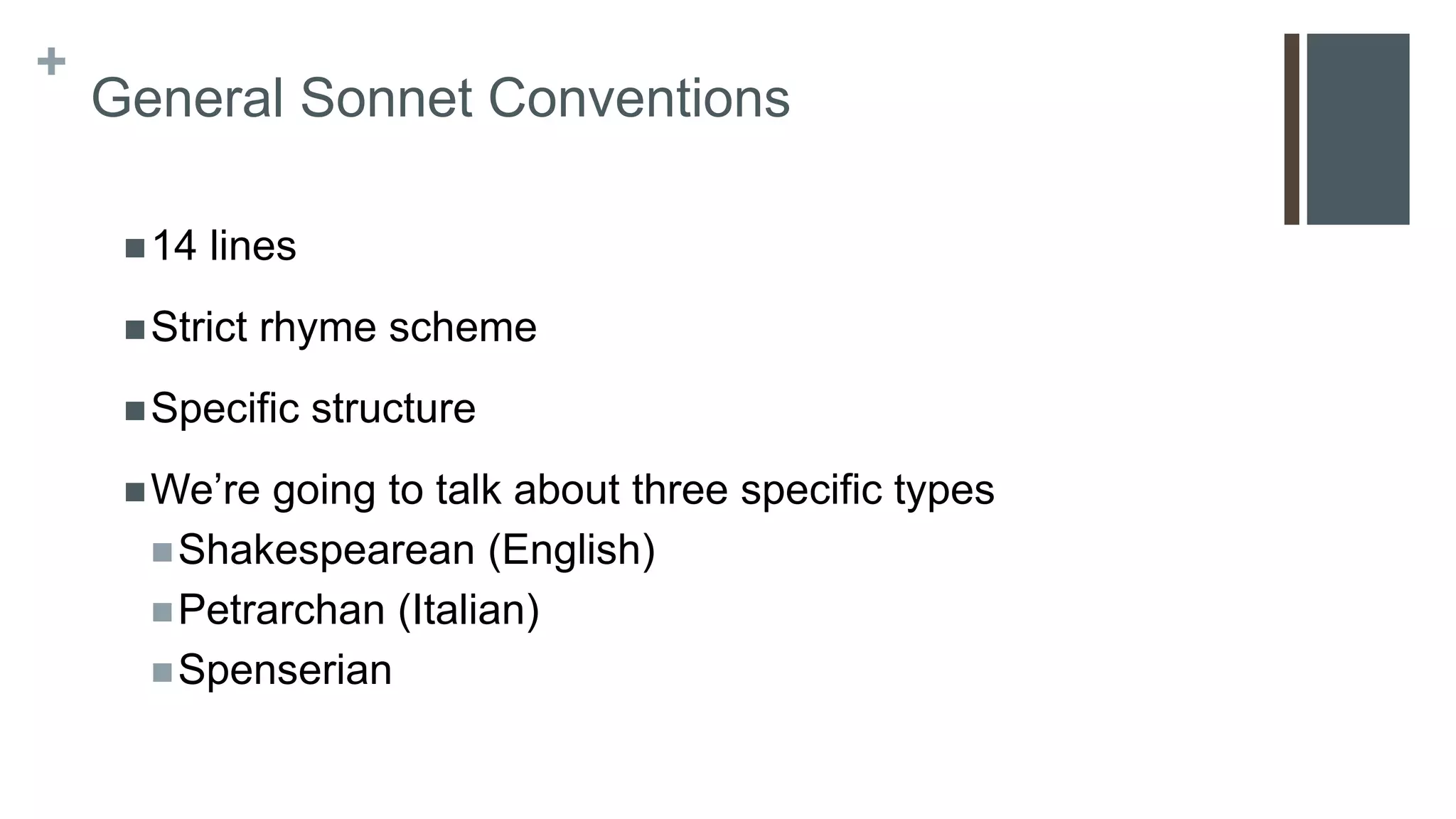 +
General Sonnet Conventions
14 lines
Strict rhyme scheme
Specific structure
We’re going to talk about three specific types
Shakespearean (English)
Petrarchan (Italian)
Spenserian
 