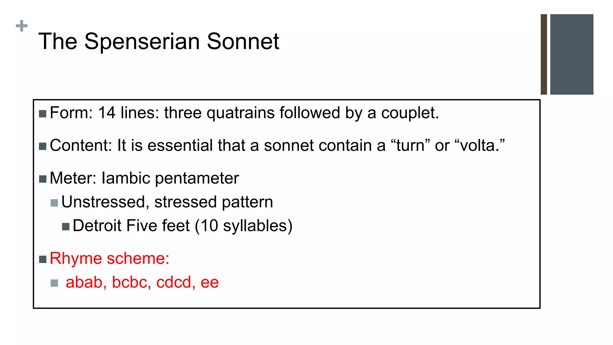 +
The Spenserian Sonnet
 Form: 14 lines: three quatrains followed by a couplet.
 Content: It is essential that a sonnet contain a “turn” or “volta.”
 Meter: Iambic pentameter
 Unstressed, stressed pattern
 Detroit Five feet (10 syllables)
 Rhyme scheme:
 abab, bcbc, cdcd, ee
 