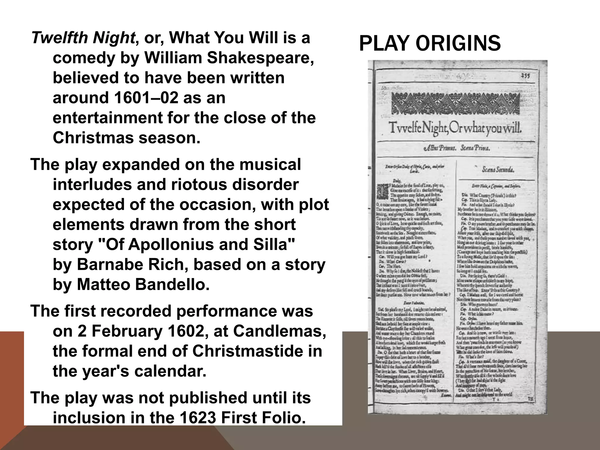 PLAY ORIGINSTwelfth Night, or, What You Will is a
comedy by William Shakespeare,
believed to have been written
around 1601–02 as an
entertainment for the close of the
Christmas season.
The play expanded on the musical
interludes and riotous disorder
expected of the occasion, with plot
elements drawn from the short
story "Of Apollonius and Silla"
by Barnabe Rich, based on a story
by Matteo Bandello.
The first recorded performance was
on 2 February 1602, at Candlemas,
the formal end of Christmastide in
the year's calendar.
The play was not published until its
inclusion in the 1623 First Folio.
 