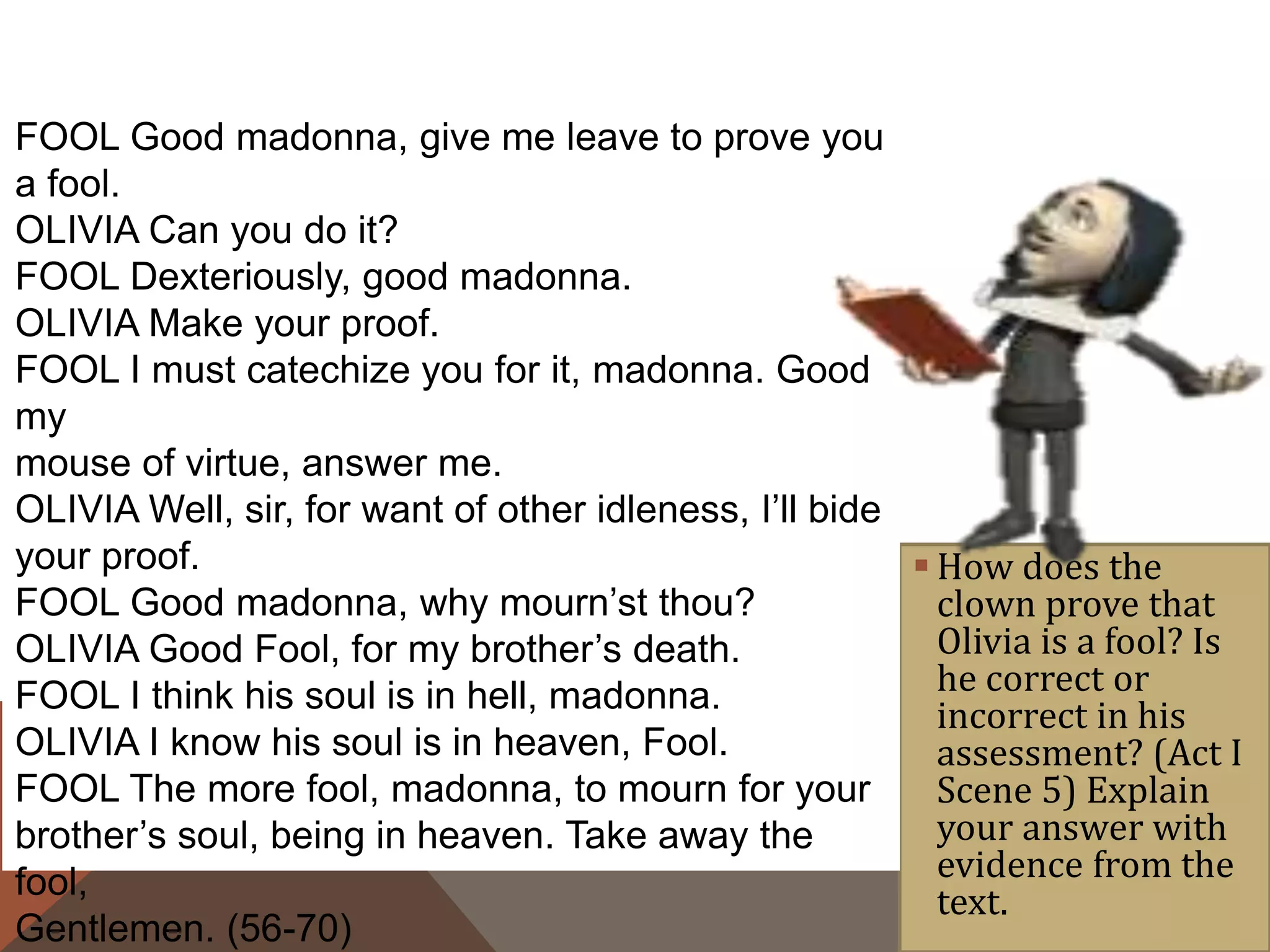  How does the
clown prove that
Olivia is a fool? Is
he correct or
incorrect in his
assessment? (Act I
Scene 5) Explain
your answer with
evidence from the
text.
FOOL Good madonna, give me leave to prove you
a fool.
OLIVIA Can you do it?
FOOL Dexteriously, good madonna.
OLIVIA Make your proof.
FOOL I must catechize you for it, madonna. Good
my
mouse of virtue, answer me.
OLIVIA Well, sir, for want of other idleness, I’ll bide
your proof.
FOOL Good madonna, why mourn’st thou?
OLIVIA Good Fool, for my brother’s death.
FOOL I think his soul is in hell, madonna.
OLIVIA I know his soul is in heaven, Fool.
FOOL The more fool, madonna, to mourn for your
brother’s soul, being in heaven. Take away the
fool,
Gentlemen. (56-70)
 