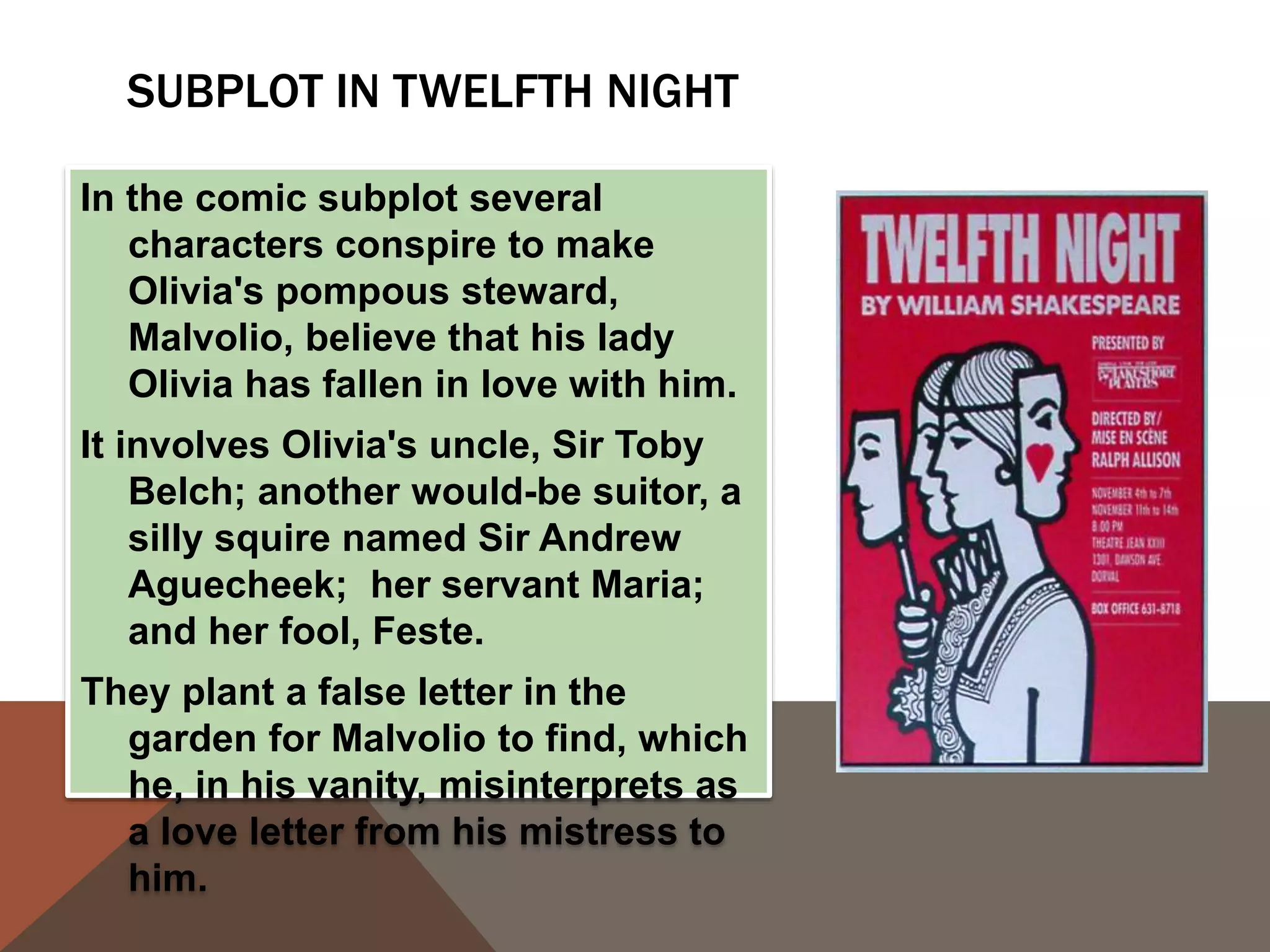 SUBPLOT IN TWELFTH NIGHT
In the comic subplot several
characters conspire to make
Olivia's pompous steward,
Malvolio, believe that his lady
Olivia has fallen in love with him.
It involves Olivia's uncle, Sir Toby
Belch; another would-be suitor, a
silly squire named Sir Andrew
Aguecheek; her servant Maria;
and her fool, Feste.
They plant a false letter in the
garden for Malvolio to find, which
he, in his vanity, misinterprets as
a love letter from his mistress to
him.
 