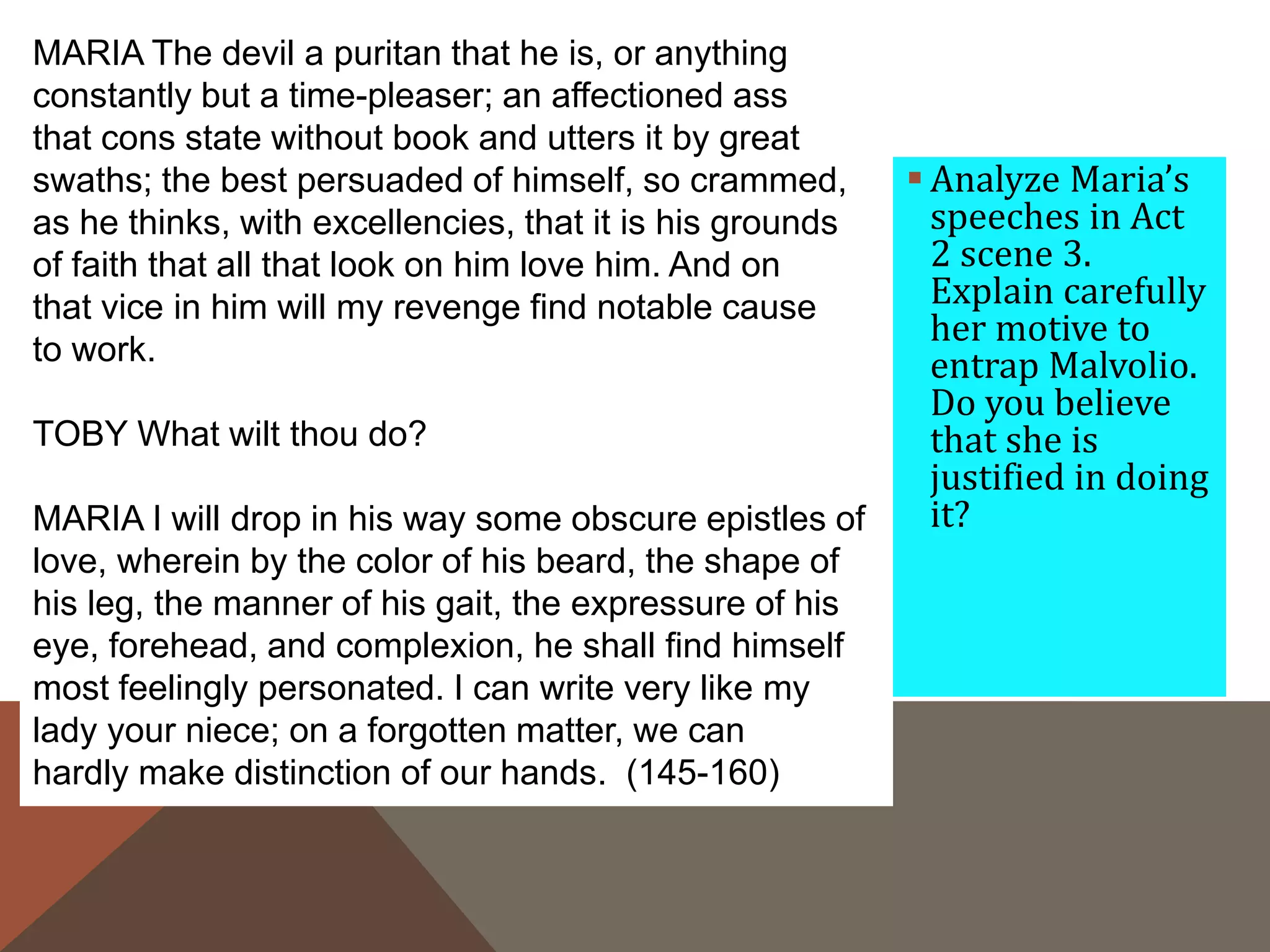  Analyze Maria’s
speeches in Act
2 scene 3.
Explain carefully
her motive to
entrap Malvolio.
Do you believe
that she is
justified in doing
it?
MARIA The devil a puritan that he is, or anything
constantly but a time-pleaser; an affectioned ass
that cons state without book and utters it by great
swaths; the best persuaded of himself, so crammed,
as he thinks, with excellencies, that it is his grounds
of faith that all that look on him love him. And on
that vice in him will my revenge find notable cause
to work.
TOBY What wilt thou do?
MARIA I will drop in his way some obscure epistles of
love, wherein by the color of his beard, the shape of
his leg, the manner of his gait, the expressure of his
eye, forehead, and complexion, he shall find himself
most feelingly personated. I can write very like my
lady your niece; on a forgotten matter, we can
hardly make distinction of our hands. (145-160)
 