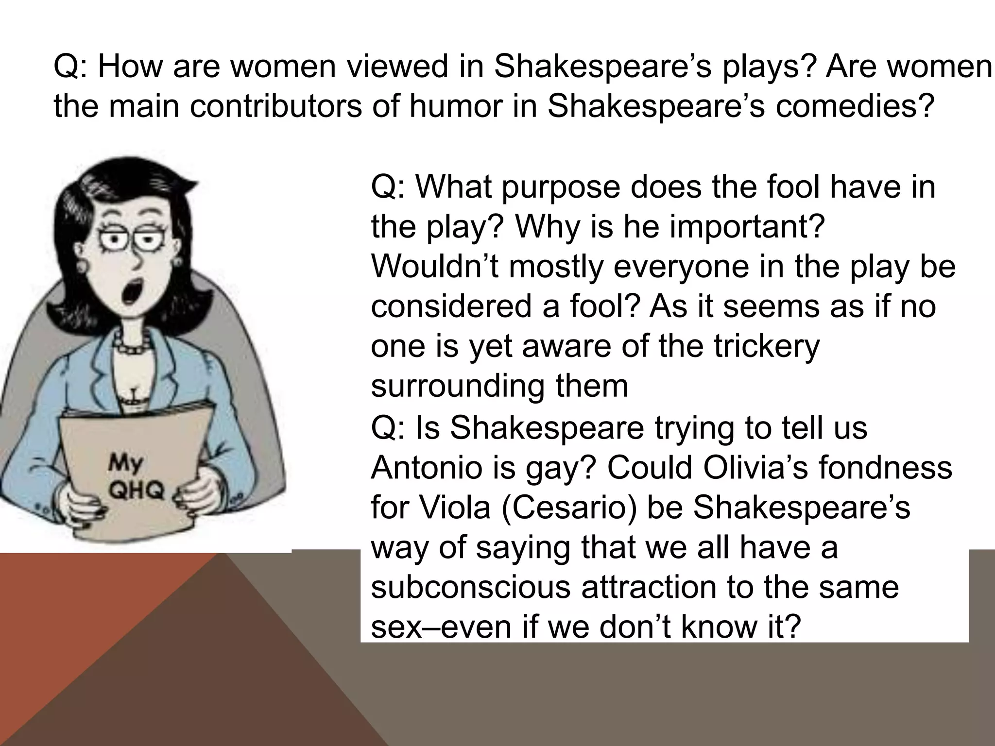 Q: How are women viewed in Shakespeare’s plays? Are women
the main contributors of humor in Shakespeare’s comedies?
Q: Is Shakespeare trying to tell us
Antonio is gay? Could Olivia’s fondness
for Viola (Cesario) be Shakespeare’s
way of saying that we all have a
subconscious attraction to the same
sex–even if we don’t know it?
Q: What purpose does the fool have in
the play? Why is he important?
Wouldn’t mostly everyone in the play be
considered a fool? As it seems as if no
one is yet aware of the trickery
surrounding them
 